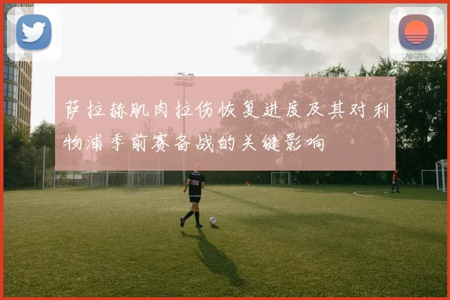 萨拉赫肌肉拉伤恢复进度及其对利物浦季前赛备战的关键影响