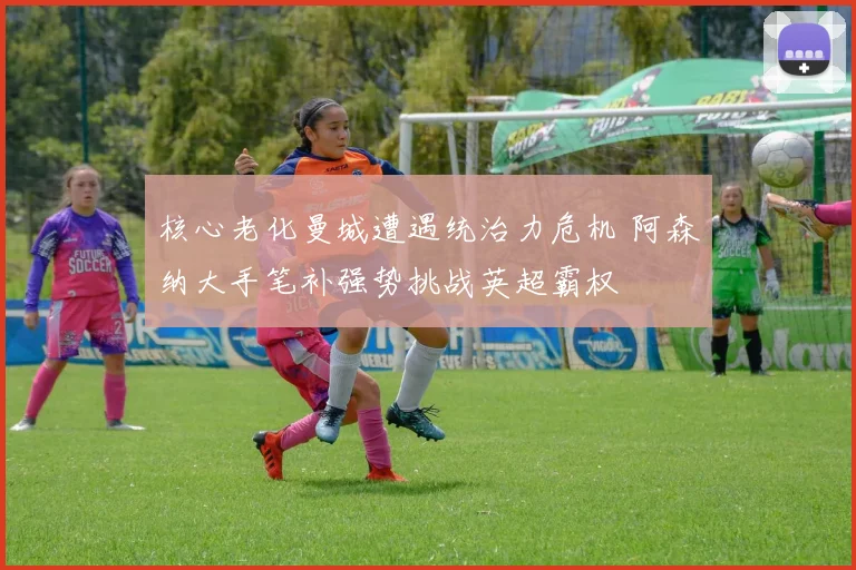 核心老化曼城遭遇统治力危机 阿森纳大手笔补强势挑战英超霸权
