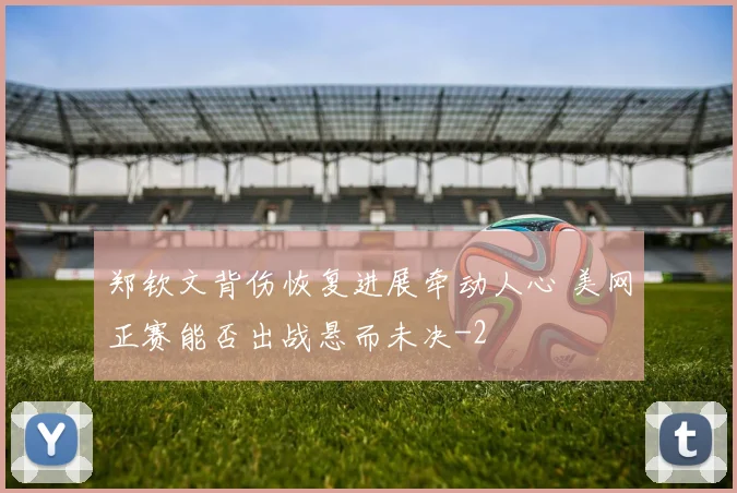 郑钦文背伤恢复进展牵动人心 美网正赛能否出战悬而未决