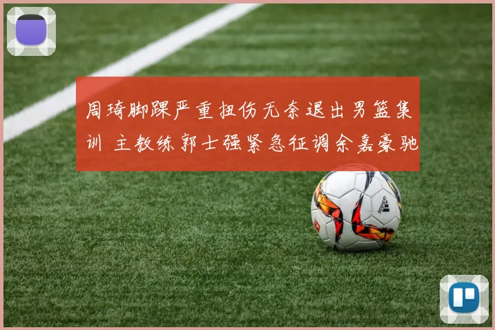 周琦脚踝严重扭伤无奈退出男篮集训 主教练郭士强紧急征调余嘉豪驰援内线