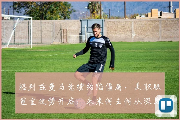 格列兹曼马竞续约陷僵局，美职联重金攻势开启，未来何去何从深度解析
