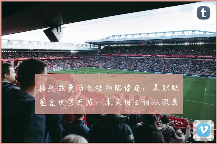 格列兹曼马竞续约陷僵局,美职联重金攻势开启,未来何去何从深度解析