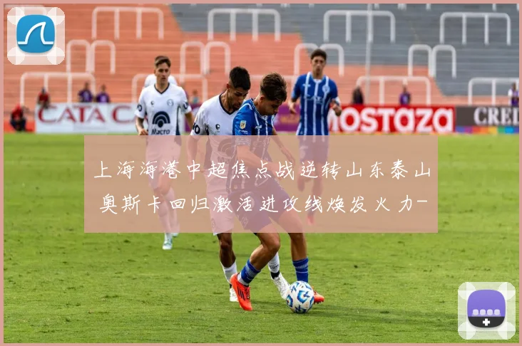上海海港中超焦点战逆转山东泰山 奥斯卡回归激活进攻线焕发火力
