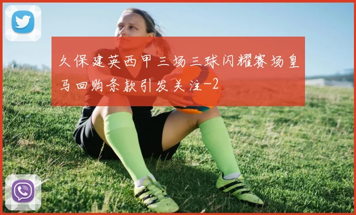 久保建英西甲三场三球闪耀赛场皇马回购条款引发关注
