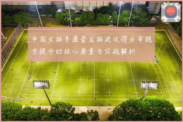 中国女排李盈莹后排进攻得分率稳步提升的核心要素与实战解析
