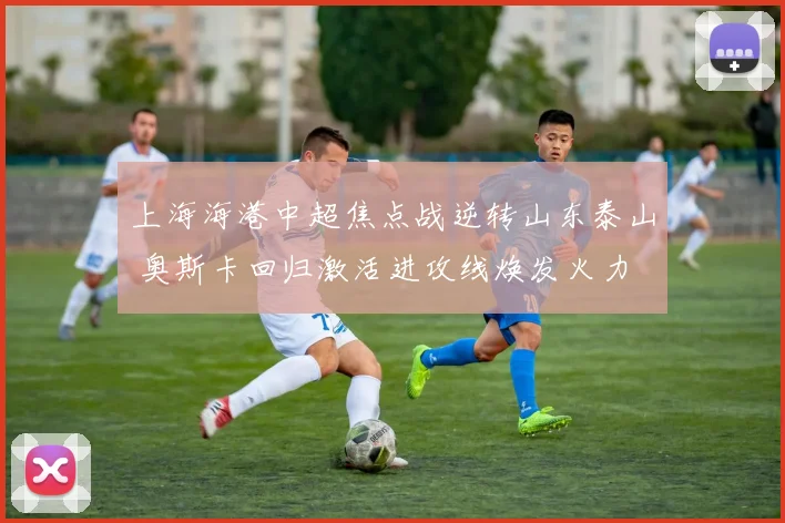 上海海港中超焦点战逆转山东泰山 奥斯卡回归激活进攻线焕发火力