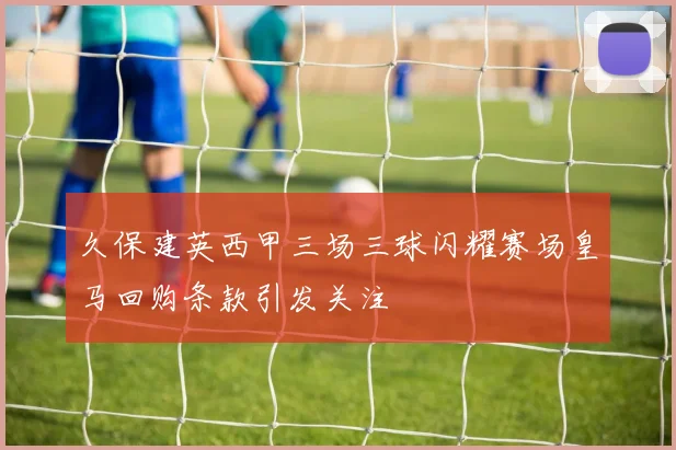 久保建英西甲三场三球闪耀赛场皇马回购条款引发关注