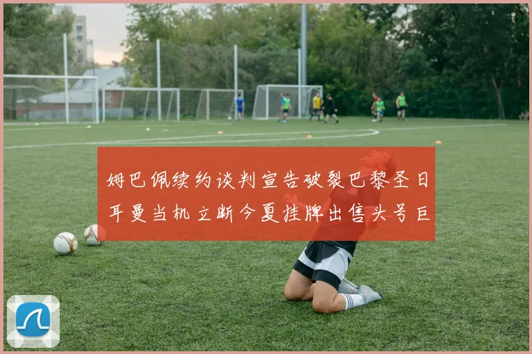 姆巴佩续约谈判宣告破裂巴黎圣日耳曼当机立断今夏挂牌出售头号巨星以止损