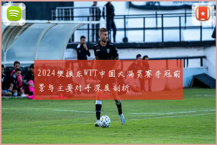 2024樊振东WTT中国大满贯赛夺冠前景与主要对手深度剖析