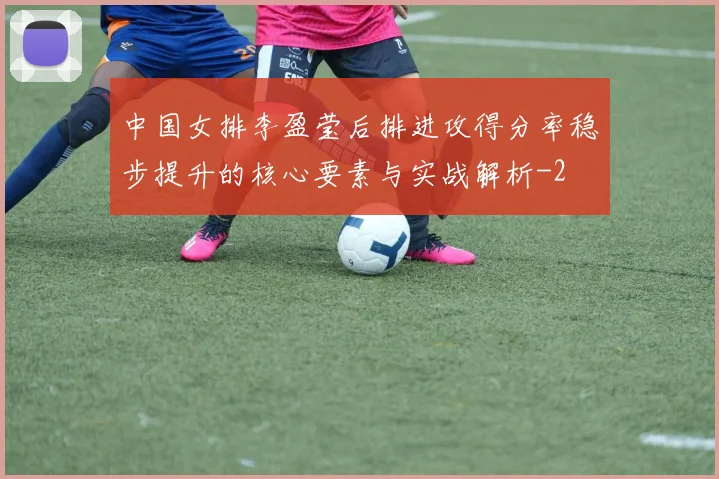 中国女排李盈莹后排进攻得分率稳步提升的核心要素与实战解析