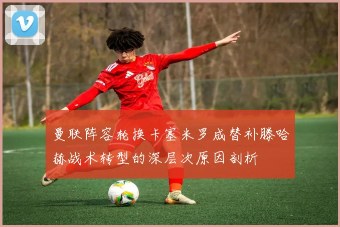曼联阵容轮换卡塞米罗成替补滕哈赫战术转型的深层次原因剖析