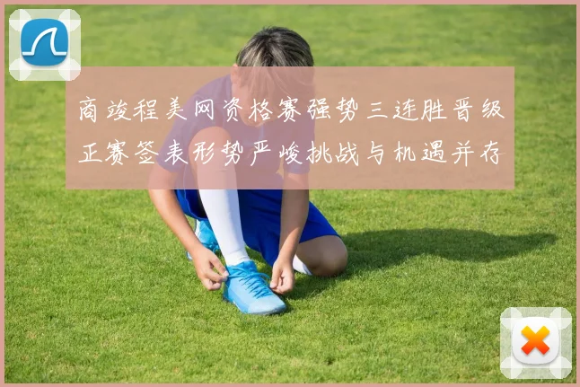 商竣程美网资格赛强势三连胜晋级正赛签表形势严峻挑战与机遇并存