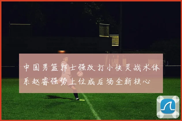 中国男篮郭士强改打小快灵战术体系赵睿强势上位成后场全新核心