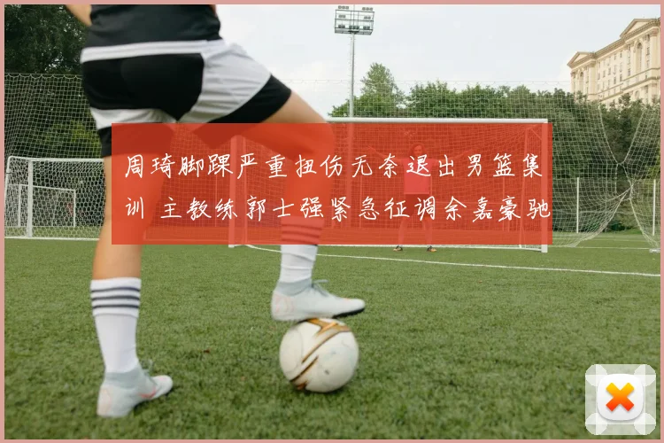 周琦脚踝严重扭伤无奈退出男篮集训 主教练郭士强紧急征调余嘉豪驰援内线