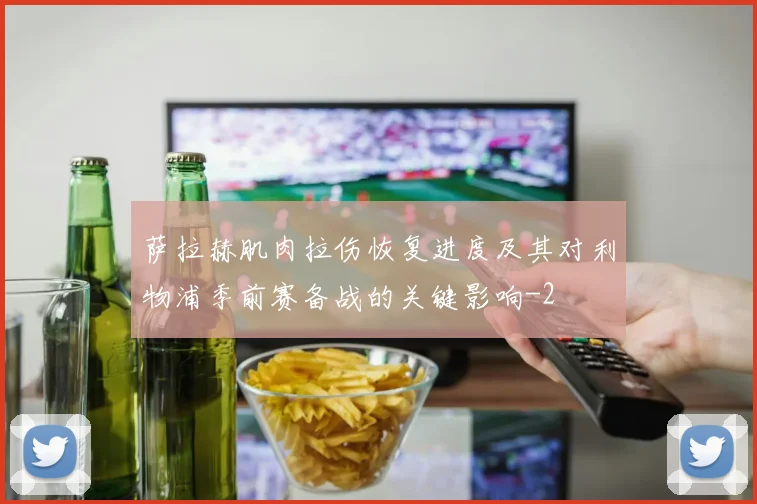 萨拉赫肌肉拉伤恢复进度及其对利物浦季前赛备战的关键影响