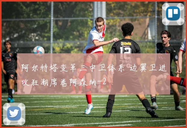 阿尔特塔变革三中卫体系 边翼卫进攻狂潮席卷阿森纳