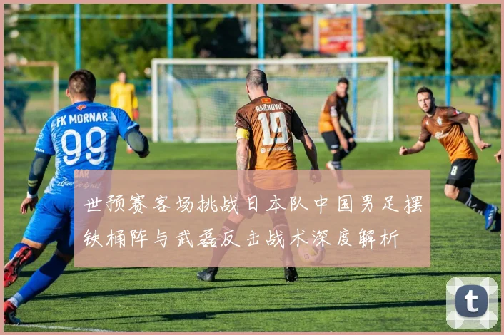 世预赛客场挑战日本队中国男足摆铁桶阵与武磊反击战术深度解析
