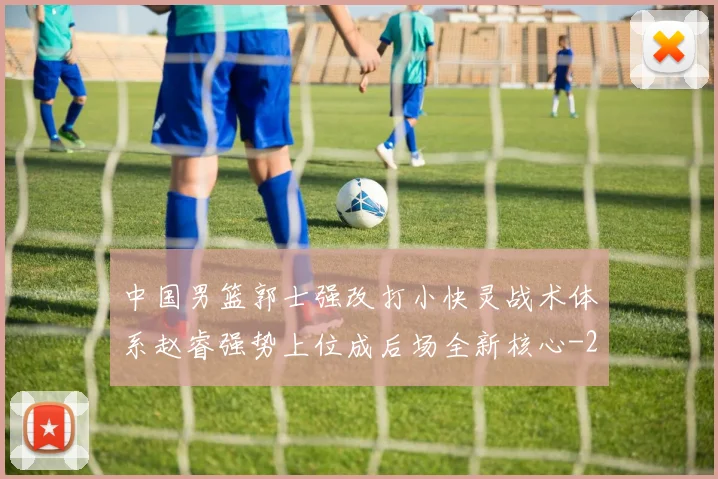中国男篮郭士强改打小快灵战术体系赵睿强势上位成后场全新核心