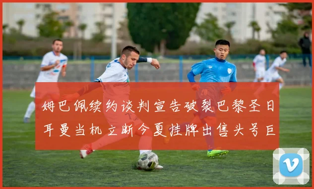 姆巴佩续约谈判宣告破裂巴黎圣日耳曼当机立断今夏挂牌出售头号巨星以止损