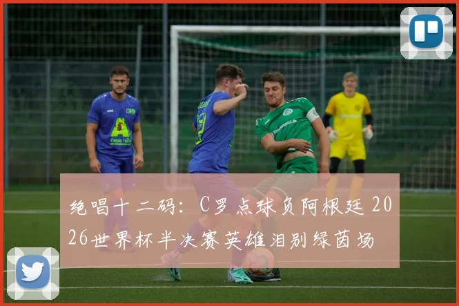绝唱十二码：C罗点球负阿根廷 2026世界杯半决赛英雄泪别绿茵场