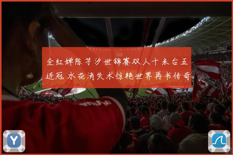 全红婵陈芋汐世锦赛双人十米台五连冠 水花消失术惊艳世界再书传奇