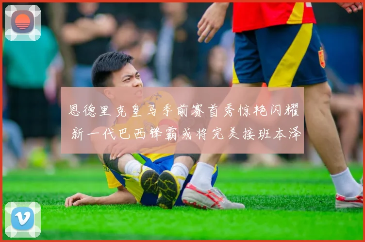 恩德里克皇马季前赛首秀惊艳闪耀 新一代巴西锋霸或将完美接班本泽马